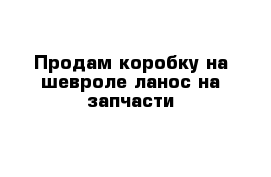 Продам коробку на шевроле ланос на запчасти